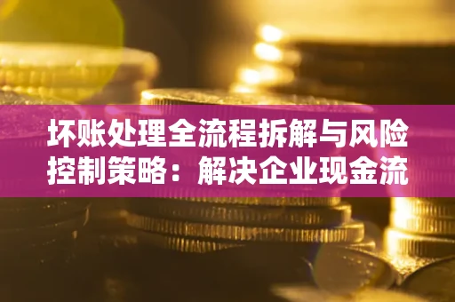 武汉坏账处理全流程拆解与风险控制策略：解决企业现金流顽疾的实战指南