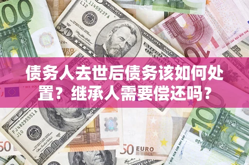 武汉债务人去世后债务该如何处置？继承人需要偿还吗？