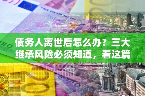 武汉债务人离世后怎么办？三大继承风险必须知道，看这篇就够了