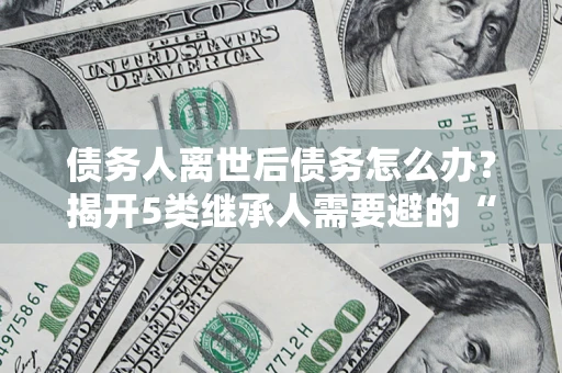 武汉债务人离世后债务怎么办？揭开5类继承人需要避的“坑”