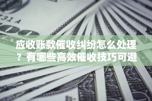 武汉应收账款催收纠纷怎么处理？有哪些高效催收技巧可避免坏账？
